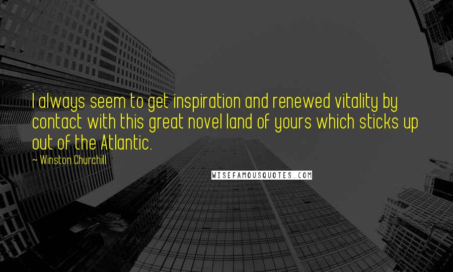 Winston Churchill Quotes: I always seem to get inspiration and renewed vitality by contact with this great novel land of yours which sticks up out of the Atlantic.