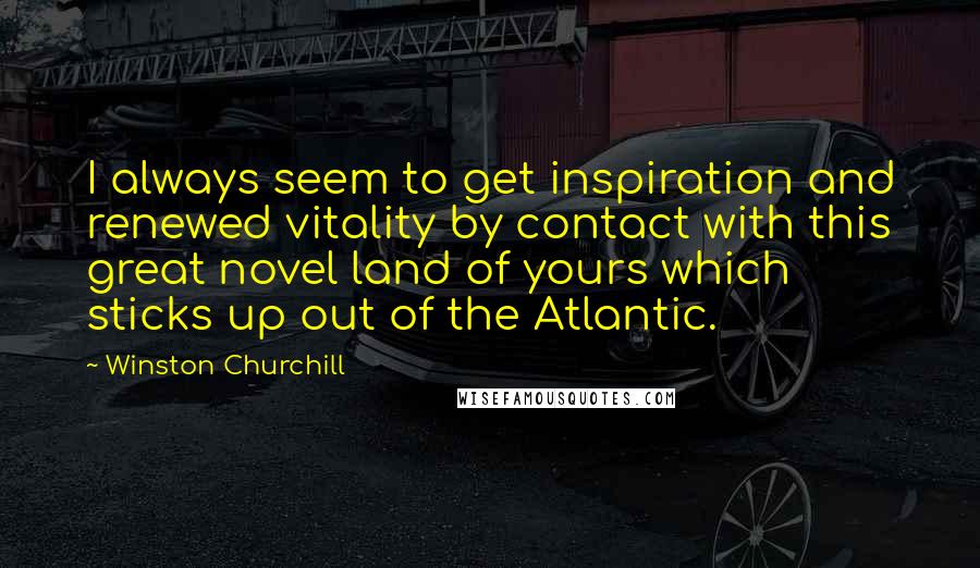 Winston Churchill Quotes: I always seem to get inspiration and renewed vitality by contact with this great novel land of yours which sticks up out of the Atlantic.