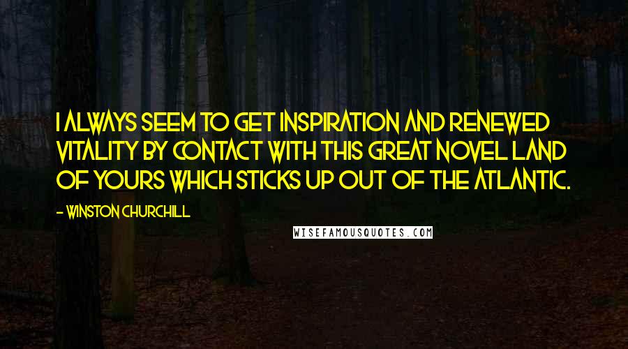 Winston Churchill Quotes: I always seem to get inspiration and renewed vitality by contact with this great novel land of yours which sticks up out of the Atlantic.