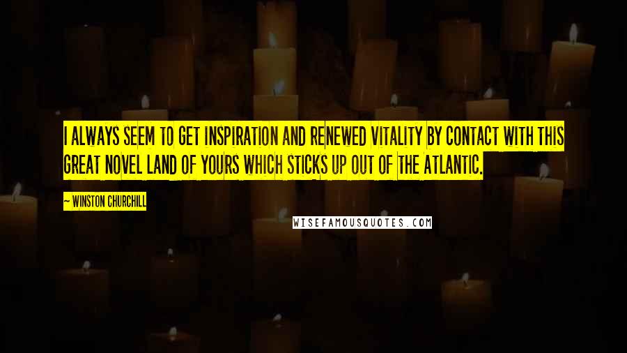 Winston Churchill Quotes: I always seem to get inspiration and renewed vitality by contact with this great novel land of yours which sticks up out of the Atlantic.