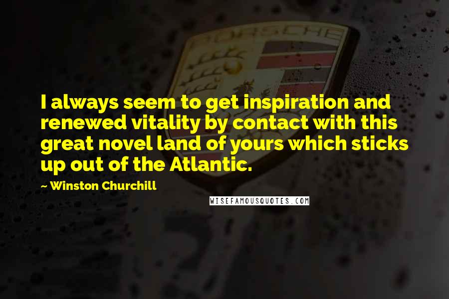 Winston Churchill Quotes: I always seem to get inspiration and renewed vitality by contact with this great novel land of yours which sticks up out of the Atlantic.