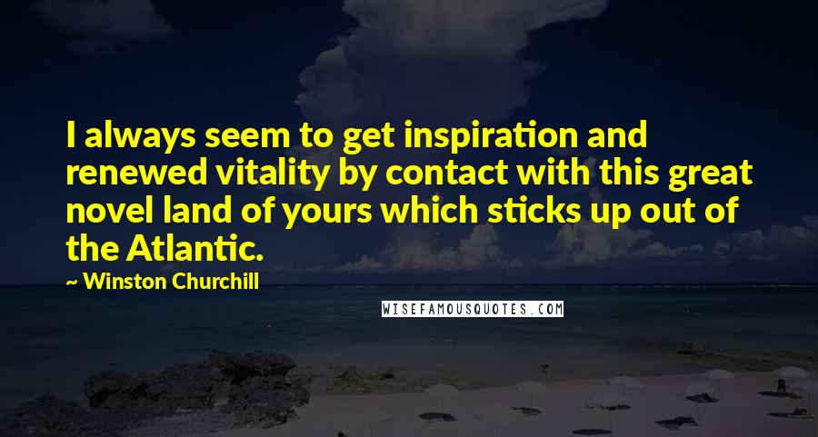 Winston Churchill Quotes: I always seem to get inspiration and renewed vitality by contact with this great novel land of yours which sticks up out of the Atlantic.