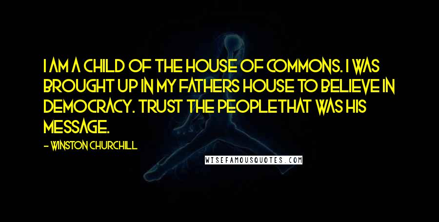 Winston Churchill Quotes: I am a child of the House of Commons. I was brought up in my fathers house to believe in democracy. Trust the peoplethat was his message.