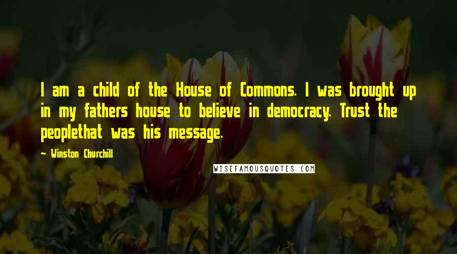 Winston Churchill Quotes: I am a child of the House of Commons. I was brought up in my fathers house to believe in democracy. Trust the peoplethat was his message.