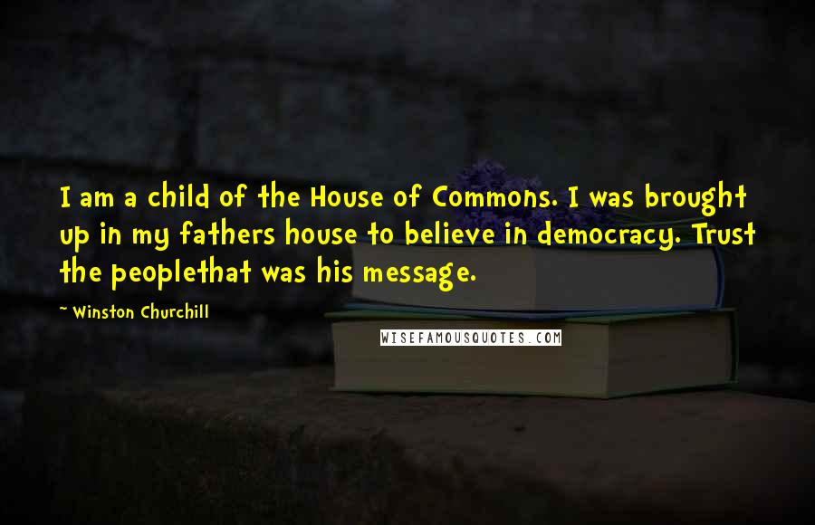 Winston Churchill Quotes: I am a child of the House of Commons. I was brought up in my fathers house to believe in democracy. Trust the peoplethat was his message.