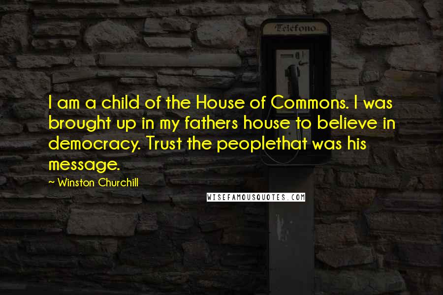 Winston Churchill Quotes: I am a child of the House of Commons. I was brought up in my fathers house to believe in democracy. Trust the peoplethat was his message.
