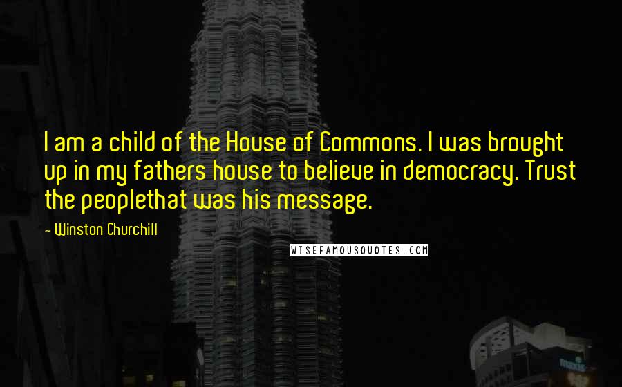 Winston Churchill Quotes: I am a child of the House of Commons. I was brought up in my fathers house to believe in democracy. Trust the peoplethat was his message.
