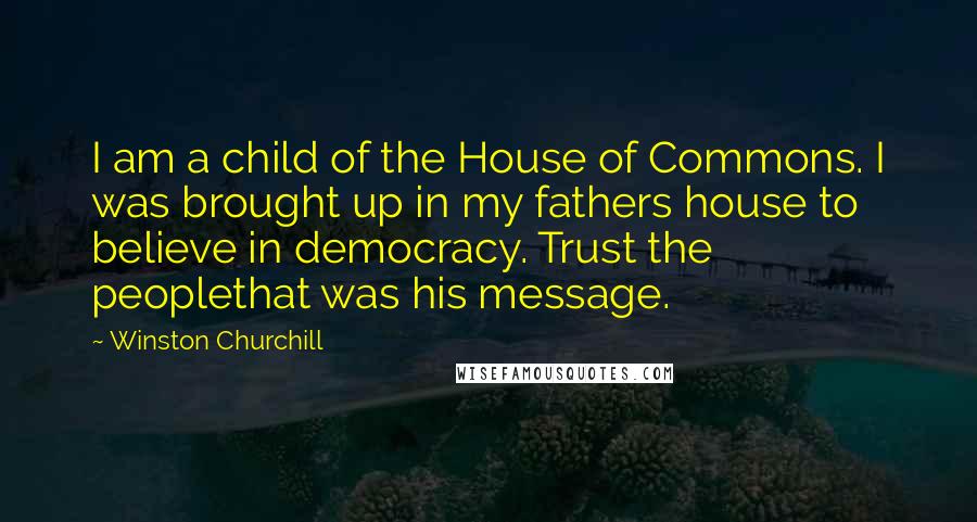 Winston Churchill Quotes: I am a child of the House of Commons. I was brought up in my fathers house to believe in democracy. Trust the peoplethat was his message.