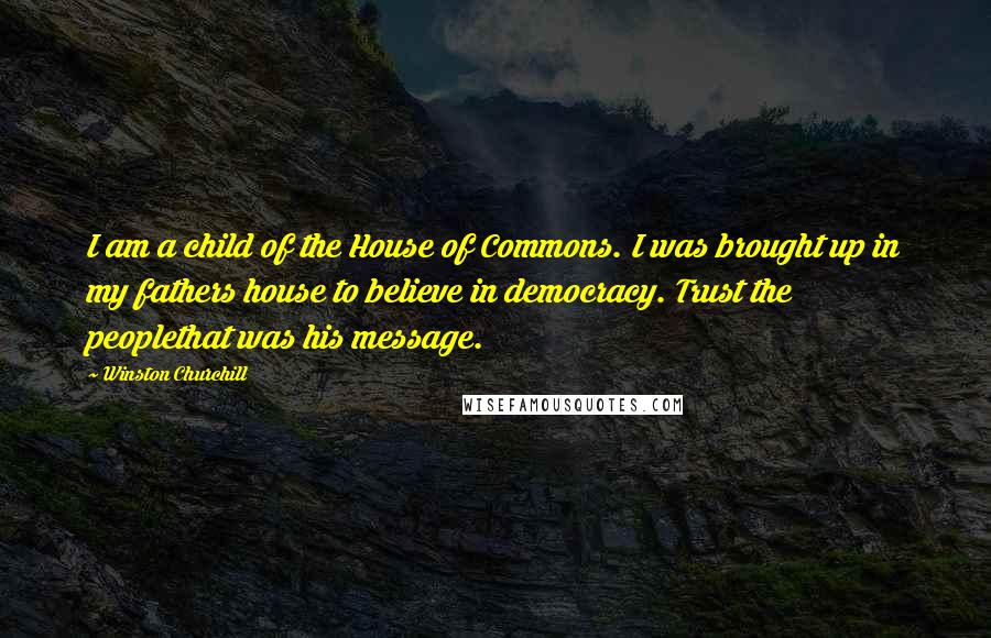 Winston Churchill Quotes: I am a child of the House of Commons. I was brought up in my fathers house to believe in democracy. Trust the peoplethat was his message.