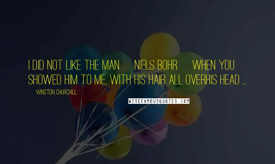 Winston Churchill Quotes: I did not like the man [Niels Bohr] when you showed him to me, with his hair all overhis head ...