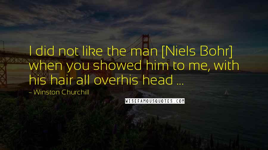 Winston Churchill Quotes: I did not like the man [Niels Bohr] when you showed him to me, with his hair all overhis head ...