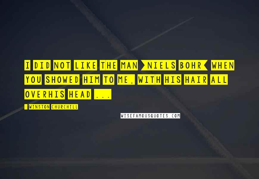 Winston Churchill Quotes: I did not like the man [Niels Bohr] when you showed him to me, with his hair all overhis head ...