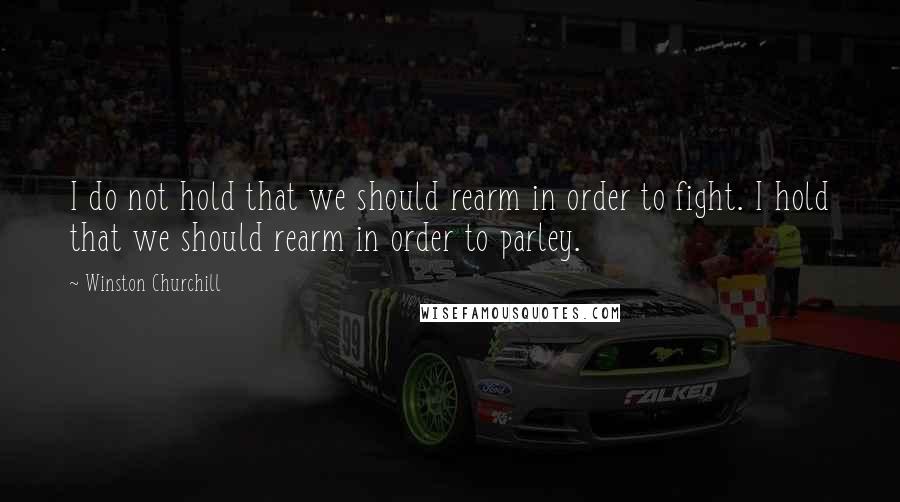 Winston Churchill Quotes: I do not hold that we should rearm in order to fight. I hold that we should rearm in order to parley.