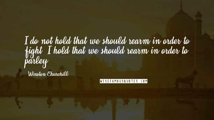 Winston Churchill Quotes: I do not hold that we should rearm in order to fight. I hold that we should rearm in order to parley.