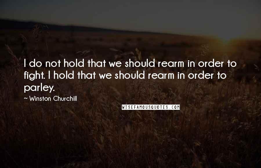 Winston Churchill Quotes: I do not hold that we should rearm in order to fight. I hold that we should rearm in order to parley.