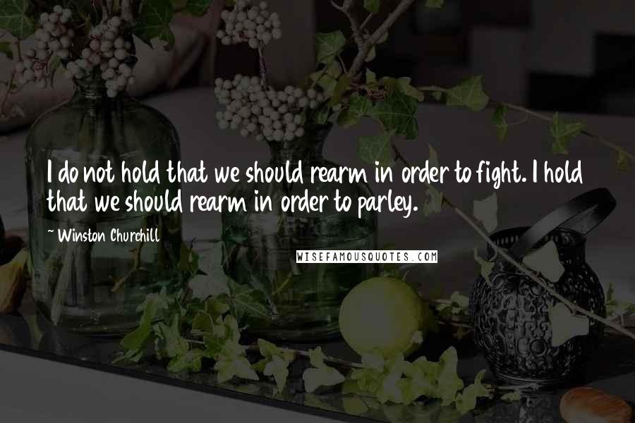 Winston Churchill Quotes: I do not hold that we should rearm in order to fight. I hold that we should rearm in order to parley.