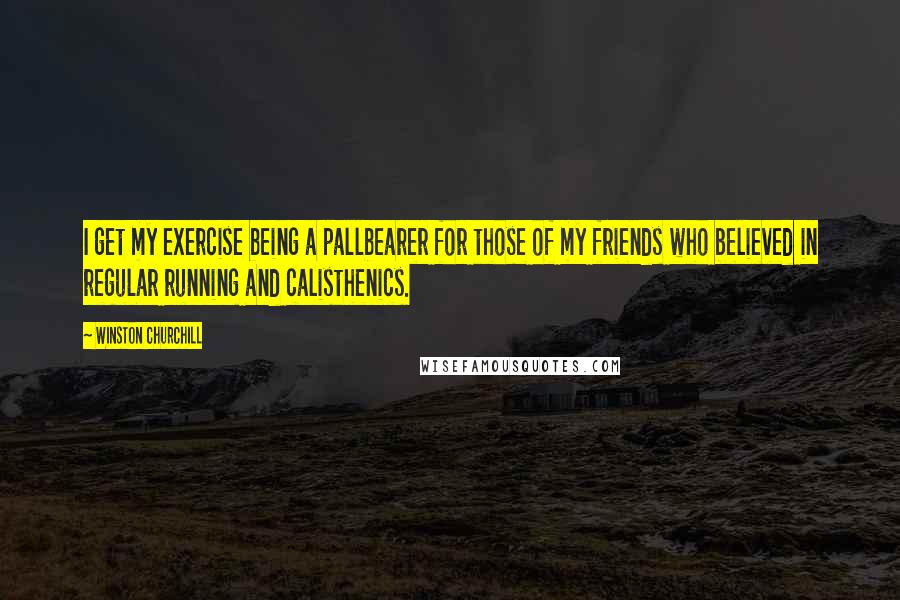 Winston Churchill Quotes: I get my exercise being a pallbearer for those of my friends who believed in regular running and calisthenics.