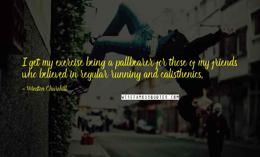 Winston Churchill Quotes: I get my exercise being a pallbearer for those of my friends who believed in regular running and calisthenics.