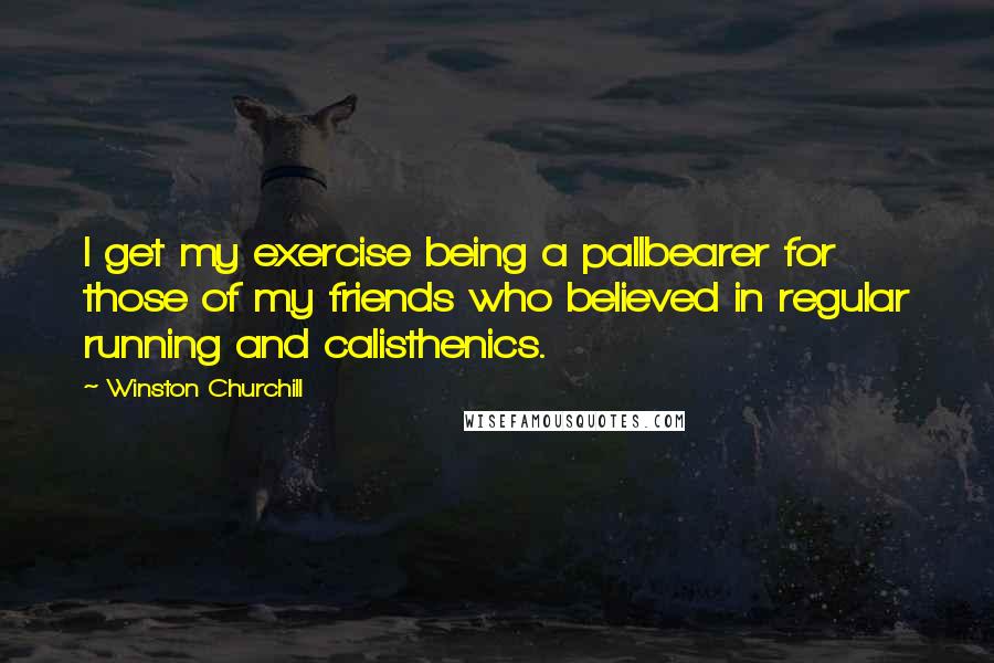 Winston Churchill Quotes: I get my exercise being a pallbearer for those of my friends who believed in regular running and calisthenics.