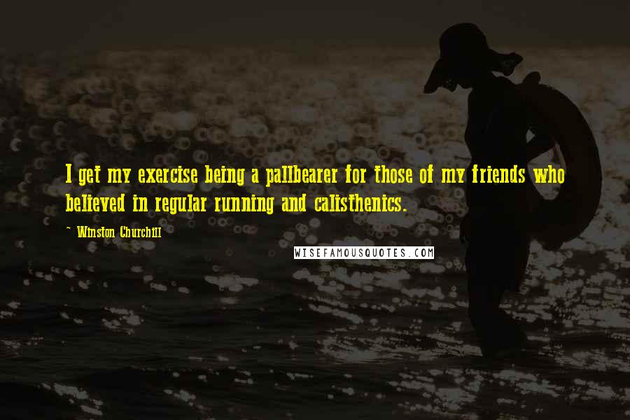 Winston Churchill Quotes: I get my exercise being a pallbearer for those of my friends who believed in regular running and calisthenics.