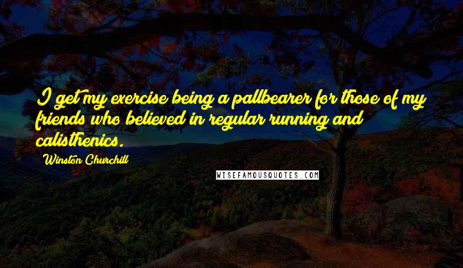 Winston Churchill Quotes: I get my exercise being a pallbearer for those of my friends who believed in regular running and calisthenics.