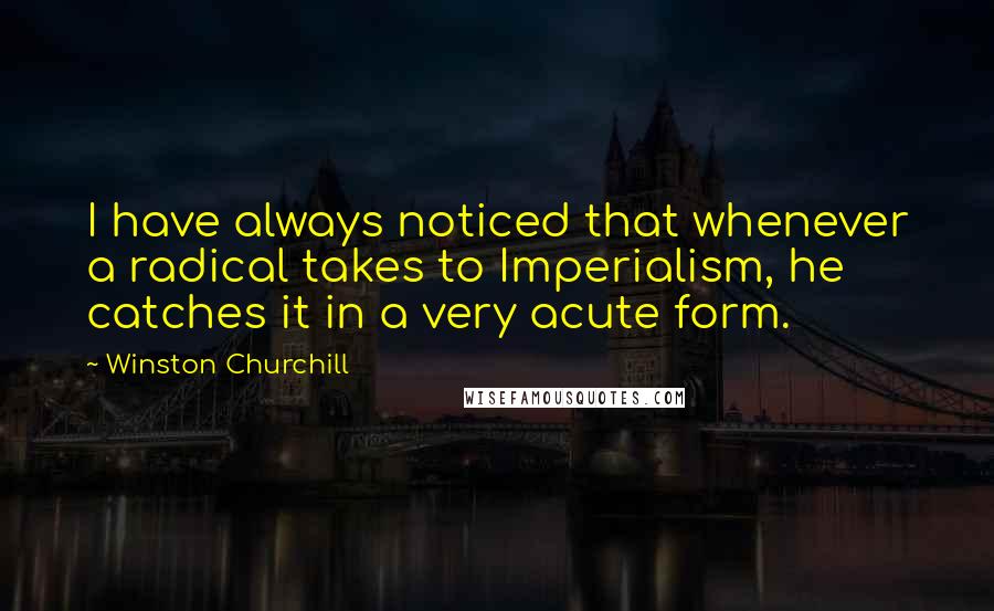 Winston Churchill Quotes: I have always noticed that whenever a radical takes to Imperialism, he catches it in a very acute form.