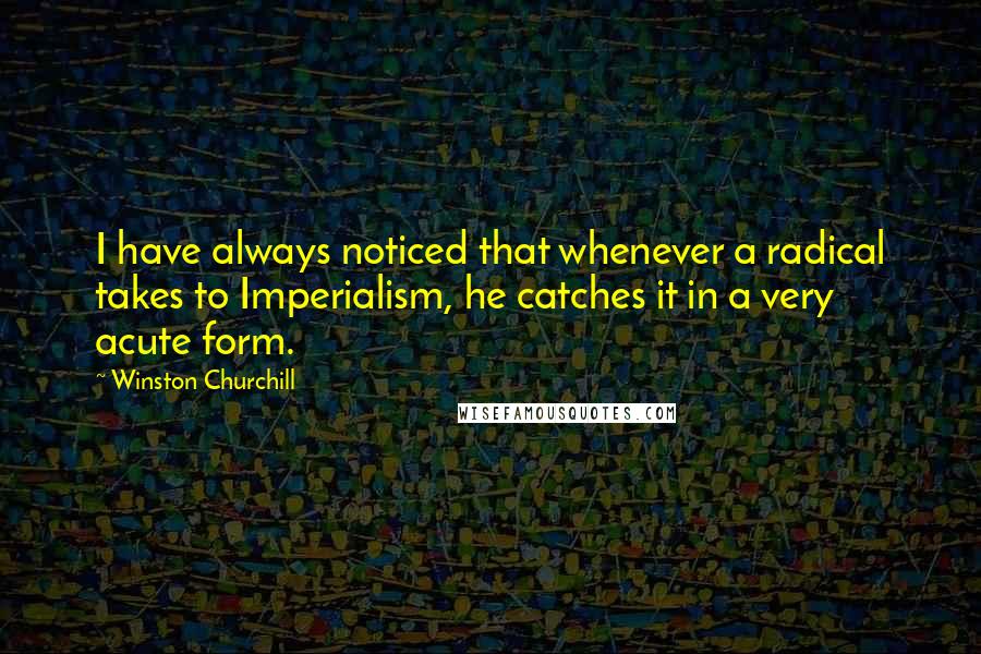 Winston Churchill Quotes: I have always noticed that whenever a radical takes to Imperialism, he catches it in a very acute form.