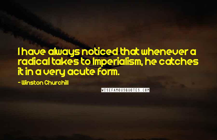 Winston Churchill Quotes: I have always noticed that whenever a radical takes to Imperialism, he catches it in a very acute form.