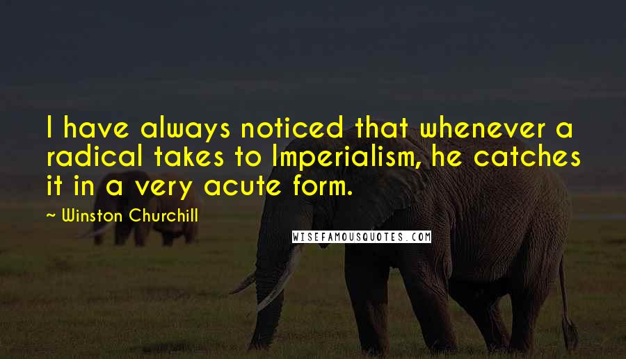 Winston Churchill Quotes: I have always noticed that whenever a radical takes to Imperialism, he catches it in a very acute form.
