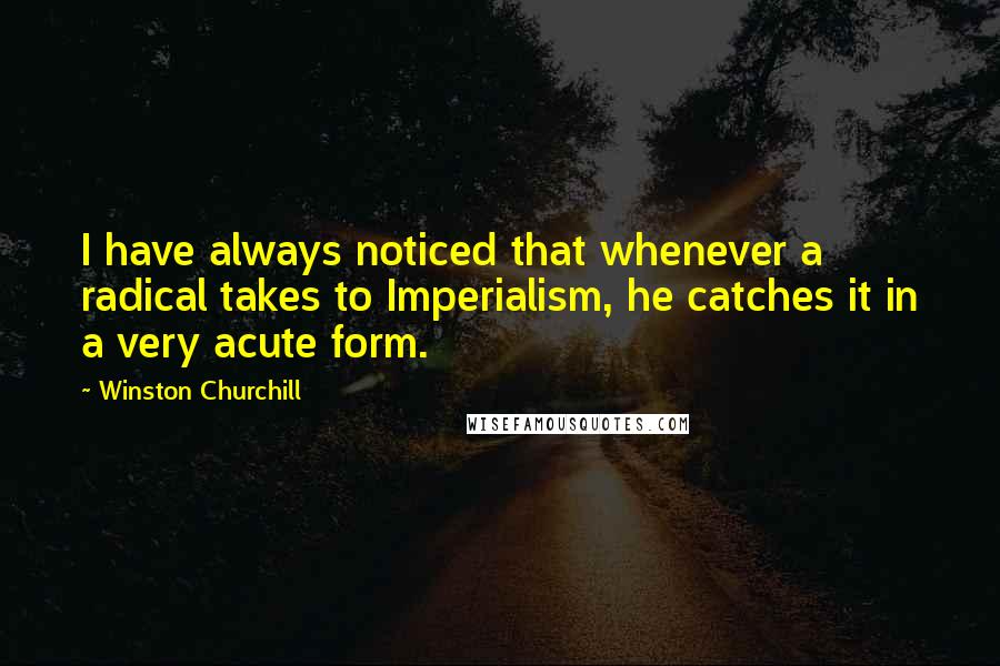 Winston Churchill Quotes: I have always noticed that whenever a radical takes to Imperialism, he catches it in a very acute form.