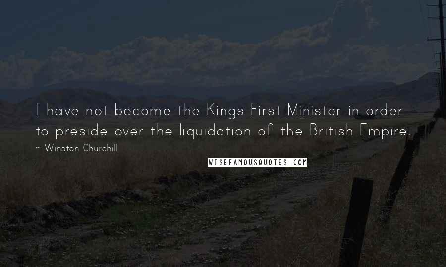 Winston Churchill Quotes: I have not become the Kings First Minister in order to preside over the liquidation of the British Empire.