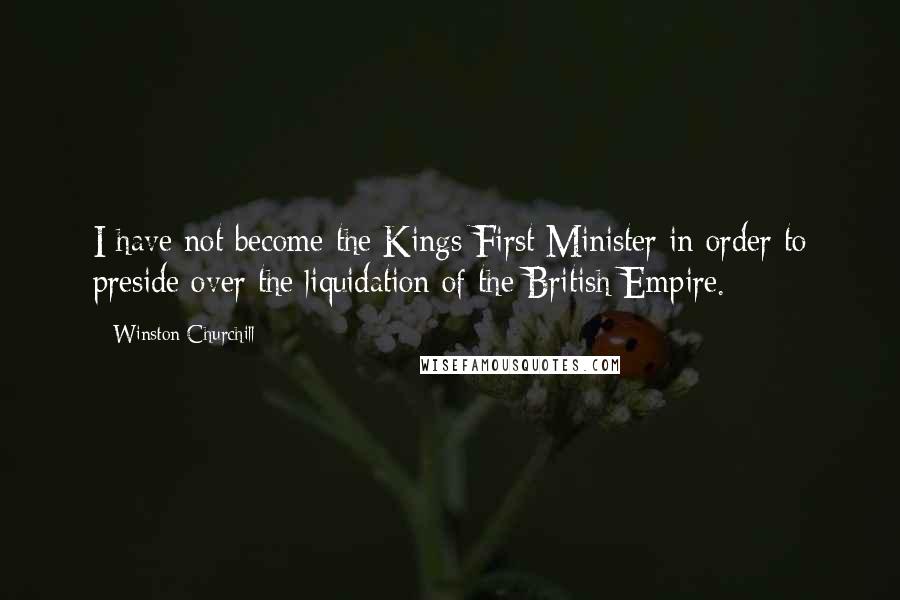 Winston Churchill Quotes: I have not become the Kings First Minister in order to preside over the liquidation of the British Empire.