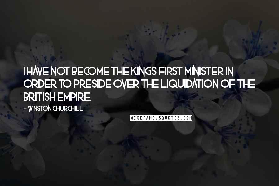 Winston Churchill Quotes: I have not become the Kings First Minister in order to preside over the liquidation of the British Empire.