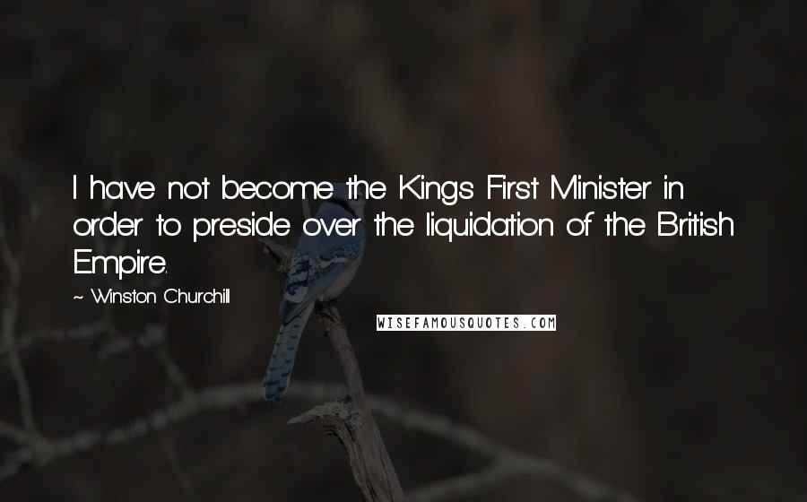 Winston Churchill Quotes: I have not become the Kings First Minister in order to preside over the liquidation of the British Empire.
