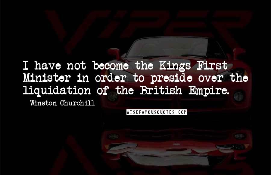Winston Churchill Quotes: I have not become the Kings First Minister in order to preside over the liquidation of the British Empire.