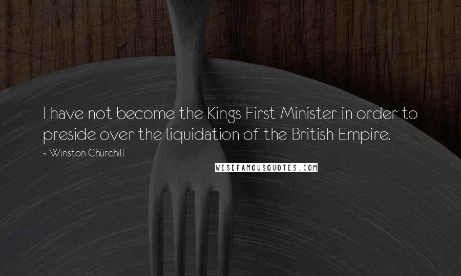 Winston Churchill Quotes: I have not become the Kings First Minister in order to preside over the liquidation of the British Empire.