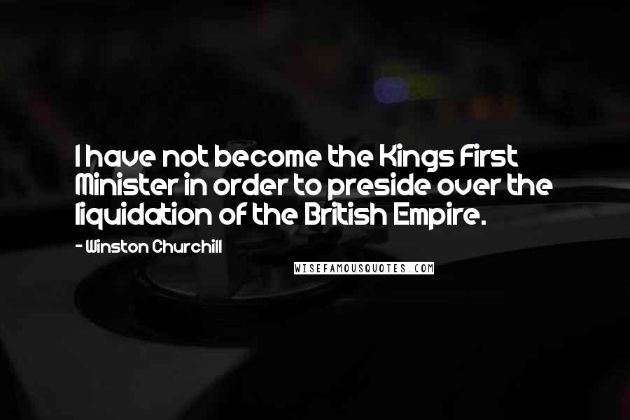 Winston Churchill Quotes: I have not become the Kings First Minister in order to preside over the liquidation of the British Empire.