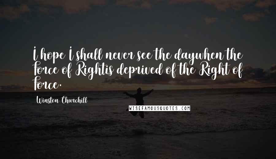 Winston Churchill Quotes: I hope I shall never see the daywhen the Force of Rightis deprived of the Right of Force.