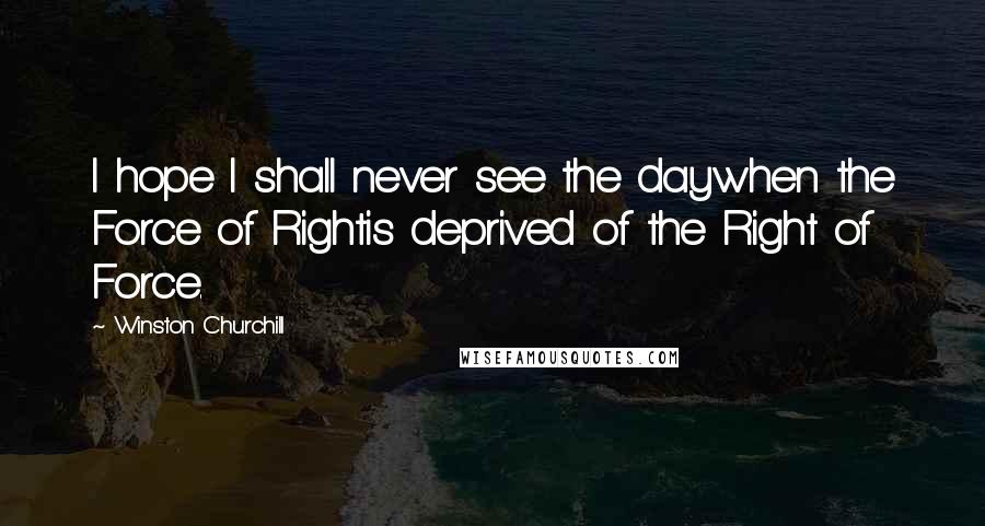 Winston Churchill Quotes: I hope I shall never see the daywhen the Force of Rightis deprived of the Right of Force.
