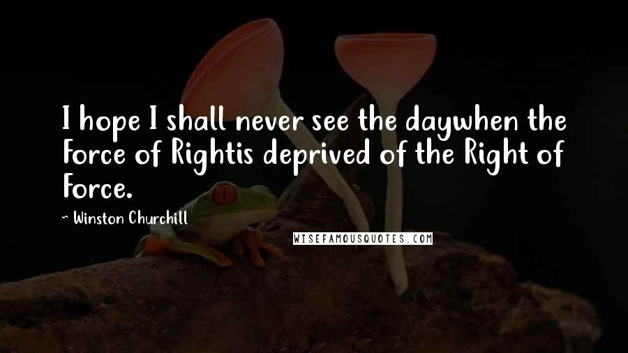 Winston Churchill Quotes: I hope I shall never see the daywhen the Force of Rightis deprived of the Right of Force.