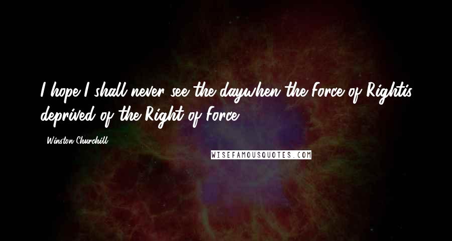 Winston Churchill Quotes: I hope I shall never see the daywhen the Force of Rightis deprived of the Right of Force.