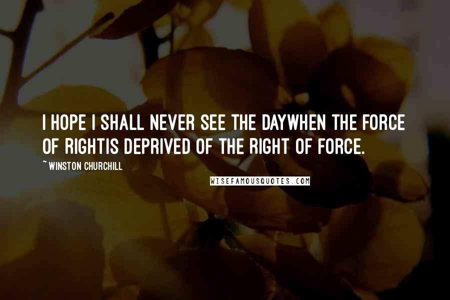 Winston Churchill Quotes: I hope I shall never see the daywhen the Force of Rightis deprived of the Right of Force.