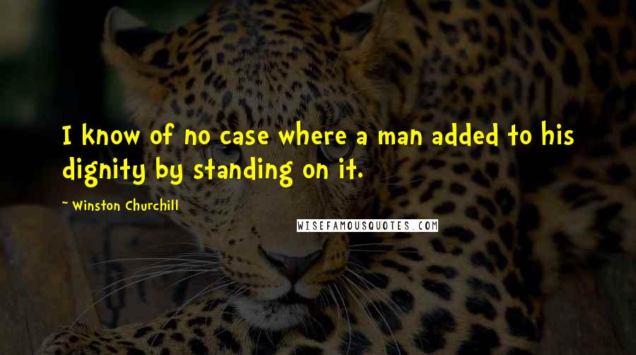 Winston Churchill Quotes: I know of no case where a man added to his dignity by standing on it.