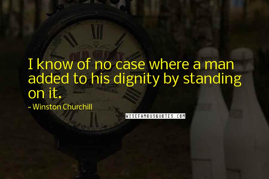 Winston Churchill Quotes: I know of no case where a man added to his dignity by standing on it.