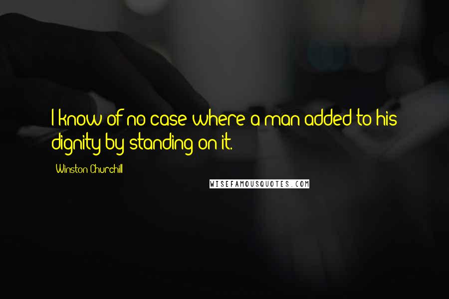 Winston Churchill Quotes: I know of no case where a man added to his dignity by standing on it.