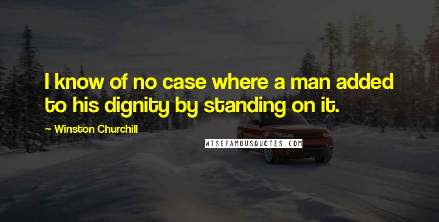 Winston Churchill Quotes: I know of no case where a man added to his dignity by standing on it.