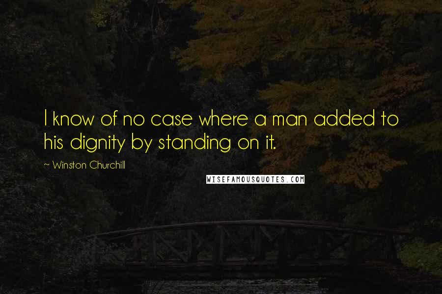 Winston Churchill Quotes: I know of no case where a man added to his dignity by standing on it.