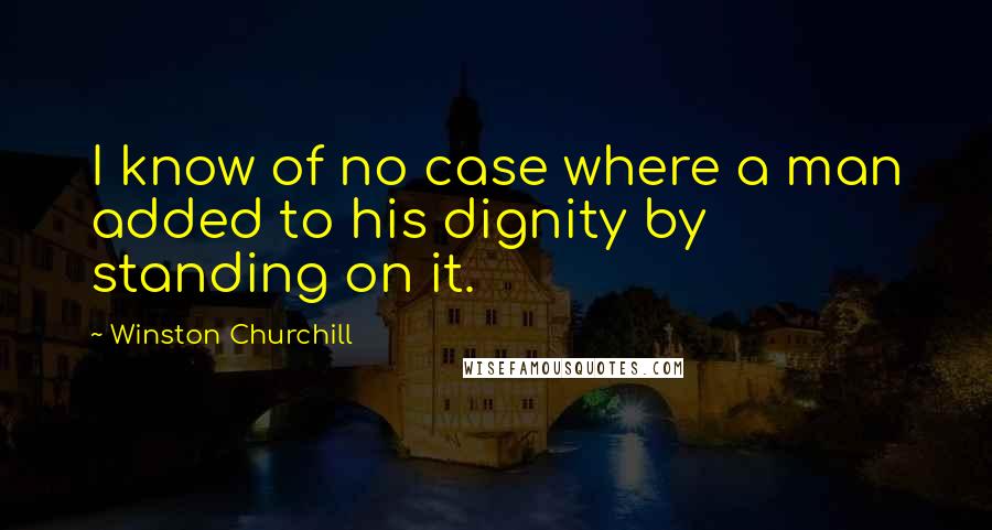 Winston Churchill Quotes: I know of no case where a man added to his dignity by standing on it.