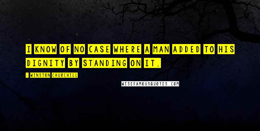 Winston Churchill Quotes: I know of no case where a man added to his dignity by standing on it.