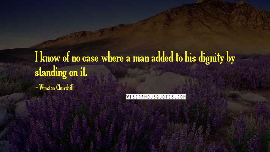 Winston Churchill Quotes: I know of no case where a man added to his dignity by standing on it.